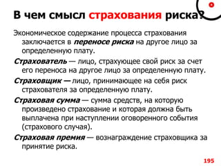 В чем смысл страхования риска?
Экономическое содержание процесса страхования
заключается в переносе риска на другое лицо за
определенную плату.
Страхователь — лицо, страхующее свой риск за счет
его переноса на другое лицо за определенную плату.
Страховщик — лицо, принимающее на себя риск
страхователя за определенную плату.
Страховая сумма — сумма средств, на которую
произведено страхование и которая должна быть
выплачена при наступлении оговоренного события
(страхового случая).
Страховая премия — вознаграждение страховщика за
принятие риска.
195
 