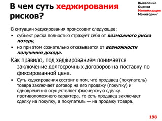 В чем суть хеджирования
рисков?
В ситуации хеджирования происходит следующее:
• субъект риска полностью страхует себя от возможного риска
потерь;
• но при этом сознательно отказывается от возможности
получения дохода.
Как правило, под хеджированием понимается
заключение долгосрочных договоров на поставку по
фиксированной цене.
• Суть хеджирования состоит в том, что продавец (покупатель)
товара заключает договор на его продажу (покупку) и
одновременно осуществляет фьючерсную сделку
противоположного характера, то есть продавец заключает
сделку на покупку, а покупатель — на продажу товара.
198
Выявление
Оценка
Минимизация
Мониторинг
 