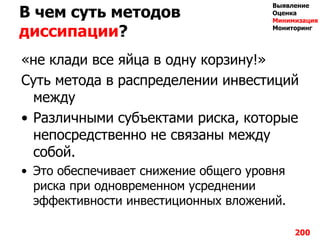 В чем суть методов
диссипации?
«не клади все яйца в одну корзину!»
Суть метода в распределении инвестиций
между
• Различными субъектами риска, которые
непосредственно не связаны между
собой.
• Это обеспечивает снижение общего уровня
риска при одновременном усреднении
эффективности инвестиционных вложений.
200
Выявление
Оценка
Минимизация
Мониторинг
 