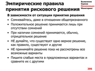 Эмпирические правила
принятия рискового решения
В зависимости от ситуации принятия решения
• Сомневайтесь, даже в отношении общепризнанного
• Положительное решение принимается лишь при
отсутствии сомнений
• При наличии сомнений принимается, обычно,
отрицательное решение
• НЕ думайте, что существует одно верное решение,
как правило, существуют и другие
• НЕ принимайте решение пока не рассмотрены все
возможные варианты
• Пишите слабые места в предложенных вариантах и
сравните их с другими
206
Выявление
Оценка
Минимизация
Мониторинг
 