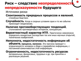 Риск – следствие неопределенности,
непредсказуемости будущего
Источники риска:
Спонтанность природных процессов и явлений,
стихийные бедствия.
Случайность. Когда в сходных условиях одно и то же событие
происходит неодинаково.
Наличие противоборствующих тенденций,
столкновение противоречивых интересов, конкуренция.
Вероятностный характер НТП. Практически невозможно
определить конкретные последствия тех или иных научных открытий,
технических изобретений.
Неполнота, недостаточность информации об
объекте, процессе, явлении. Эта причина приводит к
ограниченности человека в сборе и переработке информации, с
постоянной изменчивостью этой информации.
Ограниченность, недостаточность ресурсов:
материальных, финансовых, трудовых и др. при принятии и
реализации решений.
21
 