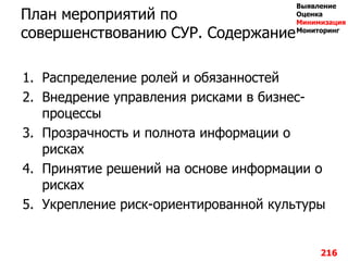 План мероприятий по
совершенствованию СУР. Содержание
1. Распределение ролей и обязанностей
2. Внедрение управления рисками в бизнес-
процессы
3. Прозрачность и полнота информации о
рисках
4. Принятие решений на основе информации о
рисках
5. Укрепление риск-ориентированной культуры
216
Выявление
Оценка
Минимизация
Мониторинг
 