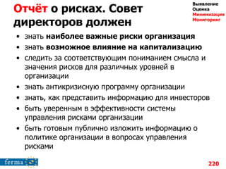 Отчѐт о рисках. Совет
директоров должен
• знать наиболее важные риски организация
• знать возможное влияние на капитализацию
• следить за соответствующим пониманием смысла и
значения рисков для различных уровней в
организации
• знать антикризисную программу организации
• знать, как представить информацию для инвесторов
• быть уверенным в эффективности системы
управления рисками организации
• быть готовым публично изложить информацию о
политике организации в вопросах управления
рисками
220
Выявление
Оценка
Минимизация
Мониторинг
 