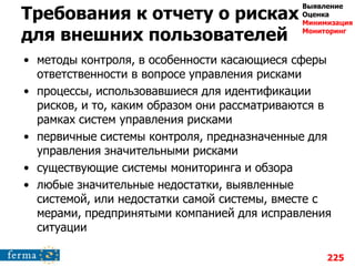 Требования к отчету о рисках
для внешних пользователей
• методы контроля, в особенности касающиеся сферы
ответственности в вопросе управления рисками
• процессы, использовавшиеся для идентификации
рисков, и то, каким образом они рассматриваются в
рамках систем управления рисками
• первичные системы контроля, предназначенные для
управления значительными рисками
• существующие системы мониторинга и обзора
• любые значительные недостатки, выявленные
системой, или недостатки самой системы, вместе с
мерами, предпринятыми компанией для исправления
ситуации
225
Выявление
Оценка
Минимизация
Мониторинг
 