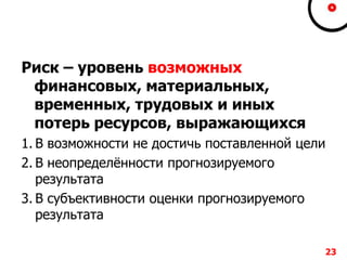 Риск – уровень возможных
финансовых, материальных,
временных, трудовых и иных
потерь ресурсов, выражающихся
1. В возможности не достичь поставленной цели
2. В неопределѐнности прогнозируемого
результата
3. В субъективности оценки прогнозируемого
результата
23
 