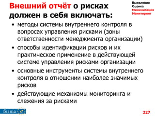 Внешний отчѐт о рисках
должен в себя включать:
• методы системы внутреннего контроля в
вопросах управления рисками (зоны
ответственности менеджмента организации)
• способы идентификации рисков и их
практическое применение в действующей
системе управления рисками организации
• основные инструменты системы внутреннего
контроля в отношении наиболее значимых
рисков
• действующие механизмы мониторинга и
слежения за рисками
227
Выявление
Оценка
Минимизация
Мониторинг
 