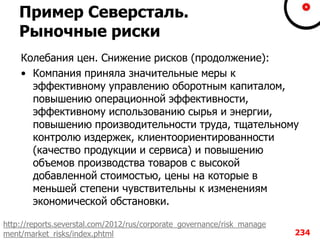 Пример Северсталь.
Рыночные риски
Колебания цен. Снижение рисков (продолжение):
• Компания приняла значительные меры к
эффективному управлению оборотным капиталом,
повышению операционной эффективности,
эффективному использованию сырья и энергии,
повышению производительности труда, тщательному
контролю издержек, клиентоориентированности
(качество продукции и сервиса) и повышению
объемов производства товаров с высокой
добавленной стоимостью, цены на которые в
меньшей степени чувствительны к изменениям
экономической обстановки.
234
http://reports.severstal.com/2012/rus/corporate_governance/risk_manage
ment/market_risks/index.phtml
 