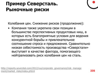 Пример Северсталь.
Рыночные риски
Колебания цен. Снижение рисков (продолжение):
• Компания также укрепила свои позиции в
большинстве перспективных продуктовых ниш, в
которых есть благоприятные условия для ведения
конкурентной борьбы и привлекательное
соотношение спроса и предложения. Сравнительно
низкая себестоимость производства «Северстали»
выступает в качестве фактора, помогающего
нейтрализовать риск колебания цен на сталь.
235
http://reports.severstal.com/2012/rus/corporate_governance/risk_manage
ment/market_risks/index.phtml
 