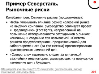Пример Северсталь.
Рыночные риски
Колебания цен. Снижение рисков (продолжение):
• Чтобы уменьшить влияние резких колебаний рынка
на выручку компании, руководство реализует проект
« Предвидение» (Foresight), направленный на
повышение осведомленности сотрудников о рынках
компании, и созданию так называемой «Системы
раннего предупреждения», предназначенной для
заблаговременного (за три месяца) прогнозирования
краткосрочных изменений цен.
• «Северсталь» тщательно следит за динамикой
важнейших индикаторов, указывающих на возможное
изменение цен в будущем.
236
http://reports.severstal.com/2012/rus/corporate_governance/risk_manage
ment/market_risks/index.phtml
 