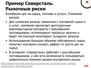 Пример Северсталь.
Рыночные риски
Колебания цен на сырье, топливо и услуги. Снижение
рисков:
• Для снижения рисков, связанных с поставкой сырья и
и услуг, компания заключает долгосрочные
взаимовыгодные контракты с важнейшими
поставщиками, оптимизирует процессы закупки и
ведет постоянный мониторинг складских запасов.
• Использование больших объемов собственного сырья
помогает компании снижать эффект от роста цен на
сырье.
• В основном «Северсталь» работает с российскими
поставщиками, у нее есть возможность пользоваться
сравнительно низкими ценами внутреннего рынка.
238
http://reports.severstal.com/2012/rus/corporate_governance/risk_manage
ment/market_risks/index.phtml
 