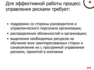Для эффективной работы процесс
управления рисками требует:
• поддержки со стороны руководителя и
управленческого персонала организации;
• распределения обязанностей в организации;
• выделения необходимых ресурсов на
обучение всех заинтересованных сторон и
ознакомление их с программой управления
рисками, принятой в компании
242
 
