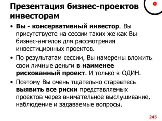 Презентация бизнес-проектов
инвесторам
• Вы - консервативный инвестор. Вы
присутствуете на сессии таких же как Вы
бизнес-ангелов для рассмотрения
инвестиционных проектов.
• По результатам сессии, Вы намерены вложить
свои личные деньги в наименее
рискованный проект. И только в ОДИН.
• Поэтому Вы очень тщательно стараетесь
выявить все риски представляемых
проектов через внимательное выслушивание,
наблюдение и задаваемые вопросы.
245
 