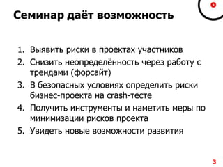 Семинар даѐт возможность
1. Выявить риски в проектах участников
2. Снизить неопределѐнность через работу с
трендами (форсайт)
3. В безопасных условиях определить риски
бизнес-проекта на crash-тесте
4. Получить инструменты и наметить меры по
минимизации рисков проекта
5. Увидеть новые возможности развития
3
 