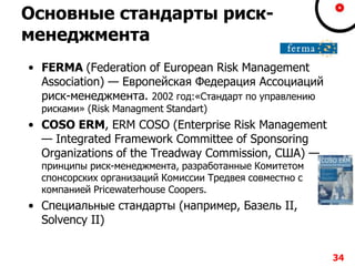 Основные стандарты риск-
менеджмента
• FERMA (Federation of European Risk Management
Association) — Европейская Федерация Ассоциаций
риск-менеджмента. 2002 год:«Стандарт по управлению
рисками» (Risk Managment Standart)
• COSO ERM, ERM COSO (Enterprise Risk Management
— Integrated Framework Committee of Sponsoring
Organizations of the Treadway Commission, США) —
принципы риск-менеджмента, разработанные Комитетом
спонсорских организаций Комиссии Тредвея совместно с
компанией Pricewaterhouse Coopers.
• Специальные стандарты (например, Базель II,
Solvency II)
34
 