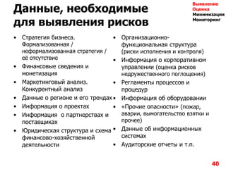 Данные, необходимые
для выявления рисков
• Стратегия бизнеса.
Формализованная /
неформализованная стратегия /
еѐ отсутствие
• Финансовые сведения и
монетизация
• Маркетинговый анализ.
Конкурентный анализ
• Данные о регионе и его трендах
• Информация о проектах
• Информация о партнерствах и
поставщиках
• Юридическая структура и схема
финансово-хозяйственной
деятельности
• Организационно-
функциональная структура
(риски исполнения и контроля)
• Информация о корпоративном
управлении (оценка рисков
недружественного поглощения)
• Регламенты процессов и
процедур
• Информация об оборудовании
• «Прочие опасности» (пожар,
аварии, вымогательство взятки и
прочее)
• Данные об информационных
системах
• Аудиторские отчеты и т.п.
40
Выявление
Оценка
Минимизация
Мониторинг
 