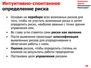 • Основан на переборе всех возможных рисков для
того, чтобы не упустить возможные риски и затем
определить риски, наиболее важные с точки зрения
управления ими.
• Во главу угла ставятся сами риски как явление.
• После выявления происходит классификация
выявленных рисков для упорядочивания и
облегчения работы с ними.
• Оценка рисков, чтобы определить степень их
влияния на результаты работы предприятия
• Постановка цели управления рисками
46
Интуитивно-спонтанное
определение риска
Выявление
Оценка
Минимизация
Мониторинг
 