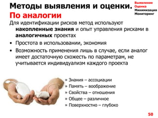 Методы выявления и оценки.
По аналогии
Для идентификации рисков метод используют
накопленные знания и опыт управления рисками в
аналогичных проектах
• Простота в использовании, экономия
• Возможность применения лишь в случае, если аналог
имеет достаточную схожесть по параметрам, не
учитывается индивидуализм каждого проекта
» Знания – ассоциации
» Память – воображение
» Свойства – отношения
» Общее – различное
» Поверхностно – глубоко
50
Выявление
Оценка
Минимизация
Мониторинг
 