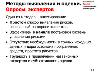 Методы выявления и оценки.
Опросы экспертов
Один из методов – анкетирование
• Простой способ выявления рисков,
основанный на опросе экспертов
• Эффективен в начале постановки системы
управления рисками
• Отсутствие необходимости в точных исходных
данных и дорогостоящих программных
средств, простота расчетов
• Трудность в привлечении независимых
экспертов и субъективность оценок
52
Выявление
Оценка
Минимизация
Мониторинг
 