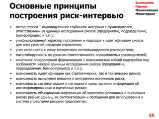 Основные принципы
построения риск-интервью
• метод опроса – индивидуальное глубинное интервью с руководителем,
ответственным за единицу исследования рисков (предприятие, подразделение,
бизнес-процесс и т.п.);
• унифицированный характер построения и подходов к идентификации рисков
для всех уровней иерархии управления;
• учет склонности к риску конкретного интервьюируемого руководителя;
• масштабируемость по уровням ответственности опрашиваемых руководителей;
• сочетание определенной формализации с возможностью гибкой подстройки под
особенности каждой единицы исследования рисков (предприятия,
подразделения, бизнес-процесса и т.п.);
• возможность идентификации как стратегических, так и тактических рисков;
• возможность выявления внешних и внутренних источников риска;
• возможность систематизации и наглядного представления информации об
идентифицированных и оцененных рисках;
• возможность объединения информации об идентифицированных и оцененных
рисках разных единиц, ее систематизации и обобщения для использования в
системе управления рисками предприятия.
55
Выявление
Оценка
Минимизация
Мониторинг
 