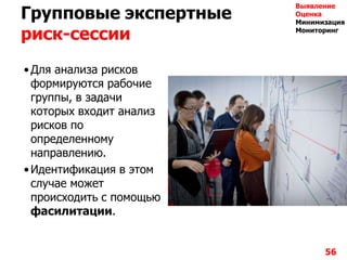 Групповые экспертные
риск-сессии
•Для анализа рисков
формируются рабочие
группы, в задачи
которых входит анализ
рисков по
определенному
направлению.
•Идентификация в этом
случае может
происходить с помощью
фасилитации.
56
Выявление
Оценка
Минимизация
Мониторинг
 
