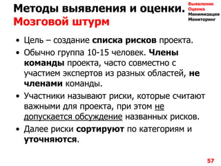 Методы выявления и оценки.
Мозговой штурм
• Цель – создание списка рисков проекта.
• Обычно группа 10-15 человек. Члены
команды проекта, часто совместно с
участием экспертов из разных областей, не
членами команды.
• Участники называют риски, которые считают
важными для проекта, при этом не
допускается обсуждение названных рисков.
• Далее риски сортируют по категориям и
уточняются.
57
Выявление
Оценка
Минимизация
Мониторинг
 