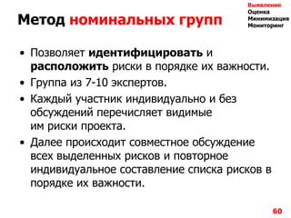 Метод номинальных групп
• Позволяет идентифицировать и
расположить риски в порядке их важности.
• Группа из 7-10 экспертов.
• Каждый участник индивидуально и без
обсуждений перечисляет видимые
им риски проекта.
• Далее происходит совместное обсуждение
всех выделенных рисков и повторное
индивидуальное составление списка рисков в
порядке их важности.
60
Выявление
Оценка
Минимизация
Мониторинг
 