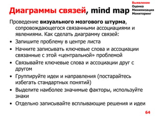 Диаграммы связей, mind map
Проведение визуального мозгового штурма,
сопровождающегося связанными ассоциациями и
явлениями. Как сделать диаграмму связей:
• Запишите проблему в центре листа
• Начните записывать ключевые слова и ассоциации
связанные с этой «центральной» проблемой
• Связывайте ключевые слова и ассоциации друг с
другом
• Группируйте идеи и направления (постарайтесь
избегать стандартных понятий)
• Выделите наиболее значимые факторы, используйте
знаки
• Отдельно записывайте всплывающие решения и идеи
64
Выявление
Оценка
Минимизация
Мониторинг
 