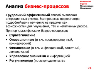 Анализ бизнес-процессов
Трудоемкий эффективный способ выявления
операционных рисков. Все процессы подвергаются
подробнейшему изучению на предмет как
возможностей для улучшения, так и негативных рисков.
Пример классификации бизнес-процессов:
• Стратегические
• Операционные (в т.ч. производственный,
коммерческий)
• Финансовые (в т.ч. инфляционный, валютный,
ликвидности)
• Управление знаниями и информацией
• Регулятивные (по законодательству
78
Выявление
Оценка
Минимизация
Мониторинг
 