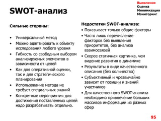 SWOT-анализ
Сильные стороны:
• Универсальный метод
• Можно адаптировать к объекту
исследования любого уровня
• Гибкость со свободным выбором
анализируемых элементов в
зависимости от целей
• Как для оперативной оценки,
так и для стратегического
планирования
• Использование метода не
требует специальных знаний
• Конкретные мероприятия для
достижения поставленных целей
надо разрабатывать отдельно.
Недостатки SWOT-анализа:
• Показывает только общие факторы
• Часто лишь перечисление
факторов без выявления
приоритетов, без анализа
взаимосвязей
• Скорее статичная картинка, чем
видение развития в динамике
• Результаты в виде качественного
описания (без количества)
• Субъективный и чрезвычайно
зависит от позиции и знаний
участников
• Для качественного SWOT-анализа
необходимо привлечение больших
массивов информации из разных
сфер
95
Выявление
Оценка
Минимизация
Мониторинг
 