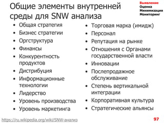 97
Общие элементы внутренней
среды для SNW анализа
• Общая стратегия
• Бизнес стратегии
• Оргструктура
• Финансы
• Конкурентность
продуктов
• Дистрибуция
• Информационные
технологии
• Лидерство
• Уровень производства
• Уровень маркетинга
• Торговая марка (имидж)
• Персонал
• Репутация на рынке
• Отношения с Органами
государственной власти
• Инновации
• Послепродажное
обслуживание
• Степень вертикальной
интеграции
• Корпоративная культура
• Стратегические альянсы
https://ru.wikipedia.org/wiki/SNW-анализ
Выявление
Оценка
Минимизация
Мониторинг
 