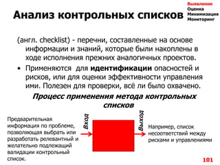 Анализ контрольных списков
(англ. checklist) - перечни, составленные на основе
информации и знаний, которые были накоплены в
ходе исполнения прежних аналогичных проектов.
• Применяются для идентификации опасностей и
рисков, или для оценки эффективности управления
ими. Полезен для проверки, всѐ ли было охвачено.
Процесс применения метода контрольных
списков
101
Предварительная
информация по проблеме,
позволяющая выбрать или
разработать релевантный и
желательно подлежащий
валидации контрольный
список.
Вход
Выход
Например, список
несоответствий между
рисками и управлениями
Выявление
Оценка
Минимизация
Мониторинг
 