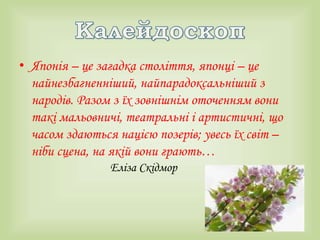 • Японія – це загадка століття, японці – це
найнезбагненніший, найпарадоксальніший з
народів. Разом з їх зовнішнім оточенням вони
такі мальовничі, театральні і артистичні, що
часом здаються нацією позерів; увесь їх світ –
ніби сцена, на якій вони грають…
Еліза Скідмор
 