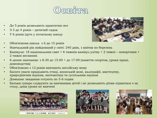 • До 5 років дозволяють практично все
• З 3 до 4 років – дитячий садок
• У 6 років ідуть у початкову школу
• Обов’язкова школа з 6 до 15 років
• Навчальний рік найдовший у світі: 240 днів, з квітня по березень
• Канікули: 18 національних свят + 6 тижнів канікул улітку + 2 тижні – новорічних +
2 тижні весняних
• 6-денне навчання: з 8.30 до 15.00 + до 17.00 (заняття спортом, уроки праці,
домоводства)
• Обов’язково з 12 років вивчають англійську мову
• Багато уваги приділяють етиці, японській мові, каліграфії, мистецтву,
природничим наукам, математиці та суспільним наукам
• Домашнє завдання готують по 5-6 годин
• Батьки суворо слідкують за навчанням дітей і не дозволяють дітям піднятися з-за
столу, доки уроки не вивчені
 
