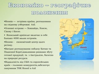 Японія — острівна країна, розташована
на східному узбережжі Азії.
Основні острови — Хоккайдо, Хонсю,
Сікоку і Кюсю.
 Японський архіпелаг включає в себе
близько 4000 малих островів.
Японія - економічний центр цього
регіону.
Вигідне розташування поблизу Китаю та
Південної Кореї,важливими ринками збуту
готової продукції, та з Австралією, багатою
на природні ресурси.
Віддаленість від США та європейських
країн – головних конкурентів,забезпечує
панування ТНК Японії в Азії
 