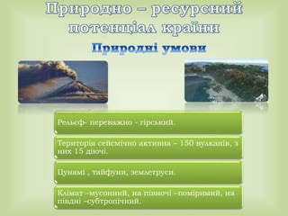 Рельєф- переважно - гірський.
Територія сейсмічно активна – 150 вулканів, з
них 15 діючі.
Цунамі , тайфуни, землетруси.
Клімат –мусонний, на півночі –помірнмий, на
півдні –субтропічний.
 