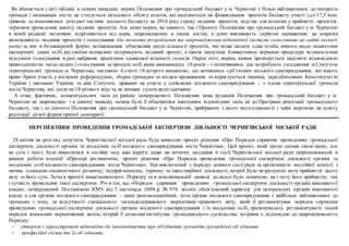 Як вбачається з цієї таблиці в деяких випадках норми Положення про громадський бюджет у м. Чернігові є більш наближеними до інтересів
громади і мешканців міста: це стосується загального обсягу коштів, які виділяються на фінансування проектів бюджету участі (до 17,5 млн.
гривень за показниками дохідної частини міського бюджету на 2016 рік), строку подання проектів, підстав для відмови у прийнятті проектів,
терміном проведення аналізу поданих проектів. Але деякі норми, як чинного, так і Проекту Положення про громадський бюджет у м. Чернігові
в новій редакції негативно відрізняються від норм, запроваджених в інших містах, а деякі викликають серйозні зауваження: це зокрема
неможливість подання проектів і голосування (до моменту розроблення та запровадження відповідної системи голосування на сайті міської
ради) за них в безпаперовій формі; встановлення обмеження щодо кількості проектів, які може подати одна особа; вимога щодо зазначення
паспортних даних осіб, які своїми підписами підтримують поданий проект, а також заплутана бланкетними нормами процедура встановлення
підсумків голосування в разі набрання проектами однакової кількості голосів. Окрім того, норми, якими пропонується наділити відповідною
правоздатністю щодо подачі і голосування за проекти осіб,яким виповнилось 16 років – є позитивними, але потребують узгодження зі Статутом
територіальної громади м. Чернігова, частиною 4 статті 18 котрого визначено, що активними суб’єктами міського самоврядування, які мають
право брати участь у місцевих референдумах, зборах громадян за місцем проживання та користуються іншими, передбаченими Конституцією
України і законами України та цим Статутом, правами на участь у здійсненні місцевого самоврядування - є члени територіальної громади
міста Чернігова, які досягли 18-річного віку та не визнані судом недієздатними.
А отже, фактично, концептуальних змін до раніше затвердженого Положення нова редакція Положення про громадський бюджет у м.
Чернігові не запроваджує і в даному випадку можна було б обмежитися внесенням відповідних змін, як до Програми реалізації громадського
бюджету, так і до діючого Положення про громадський бюджет у м. Чернігові, прибравши з нього неузгодженості і зайві перепони на шляху
реалізації дієвої форми прямої демократії.
ПЕРСПЕКТИВИ ПРОВЕДЕННЯ ГРОМАДСЬКОЇ ЕКСПЕРТИЗИ ДІЯЛЬНОСТІ ЧЕРНІГІВСЬКОЇ МІСЬКОЇ РАДИ.
28 квітня на розгляд депутатів Чернігівської міської ради буде винесено проект рішення «Про Порядок сприяння проведенню громадської
експертизи діяльності органів та посадових осіб місцевого самоврядування міста Чернігова». Цей проект, який трохи змінив свою назву, але
не суть і зміст, буде виноситися в сесійну залу вже вдруге, адже на початку засідання 6 сесії Чернігівської міської ради запропонований в
рамках роботи коаліції «Прозорі регламенти», проект рішення «Про Порядок проведення громадської експертизи діяльності органів та
посадових осіб місцевого самоврядування міста Чернігова», був виключений з порядку денного сесії ради за пропозицією постійної комісії з
питань соціально-економічного розвитку, підприємництва, туризму та інвестиційної діяльності, котрій було незрозуміло мету прийняття цього
акту та його суть. Хоча в проекті вищезазначеного Порядку та в пояснювальній записці до нього було зазначено, як і мету його прийняття, так
і сутність проведення такої експертизи. Річ в тім, що «Порядок сприяння проведенню громадської експертизи діяльності органів виконавчої
влади», затверджений Постановою КМУ від 5 листопада 2008 р. № 976 носить обов’язковий характер для центральних органів виконавчої
влади, а для органів місцевого самоврядування – лише рекомендаційний, хоча органи місцевого самоврядування є найбільш наближеними до
громадян і тому, за відсутності спеціального загальнодержавного нормативно-правового акту, який б регламентував порядок сприяння
проведенню громадської експертизи діяльності органів місцевого самоврядування і їх посадових осіб, пропонувалось регламентувати такий
порядок локальним нормативним актом, котрий б дозволяв інститутам громадянського суспільства, котрими є, відповідно до запропонованого
Порядку:
- утворені і зареєстровані відповідно до законодавства про об'єднання громадян громадські об’єднання;
- професійні спілки та їх об’єднання;
 