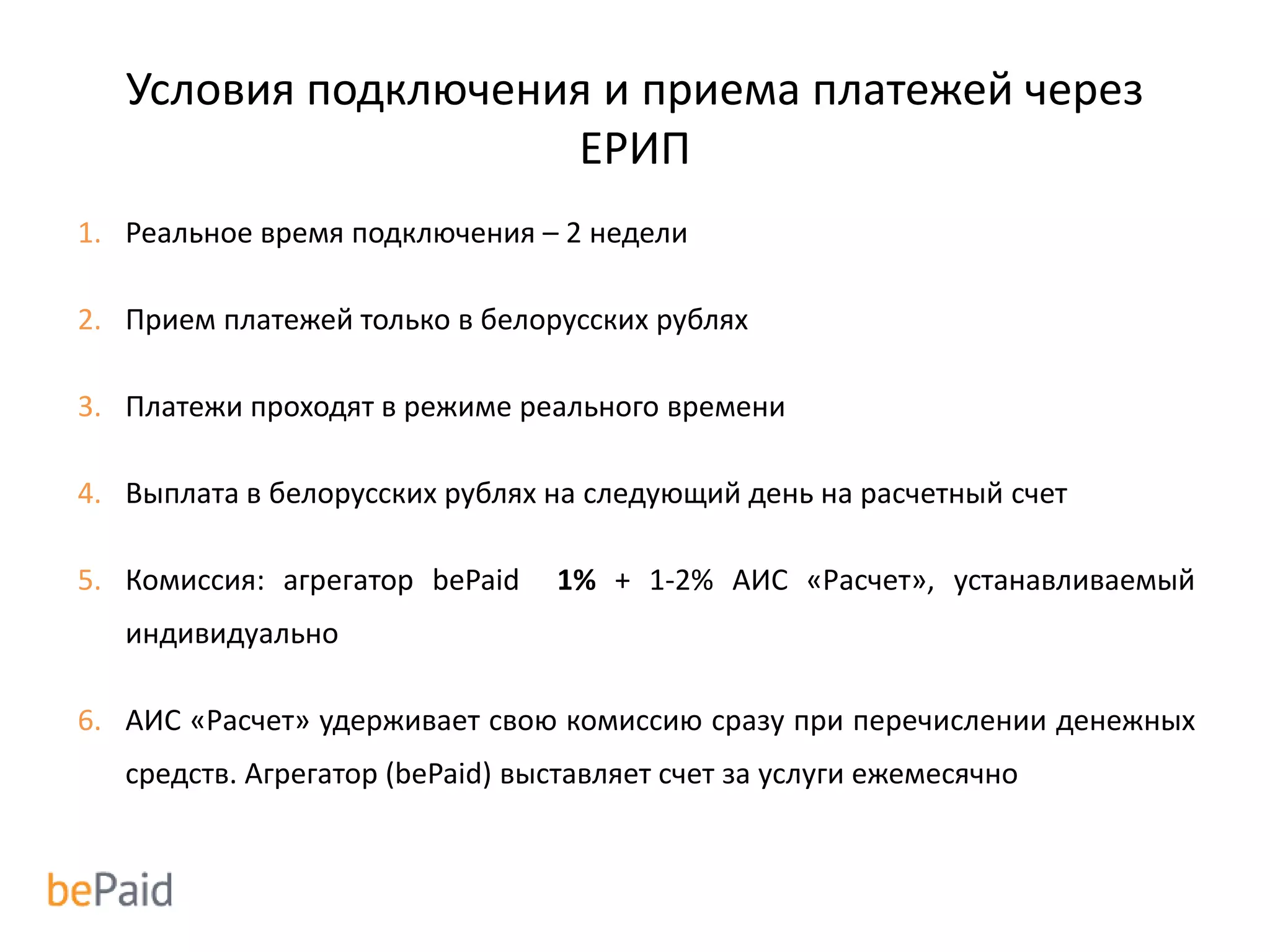Условия подключения и приема платежей через
ЕРИП
1. Реальное время подключения – 2 недели
2. Прием платежей только в белорусских рублях
3. Платежи проходят в режиме реального времени
4. Выплата в белорусских рублях на следующий день на расчетный счет
5. Комиссия: агрегатор bePaid 1% + 1-2% АИС «Расчет», устанавливаемый
индивидуально
6. АИС «Расчет» удерживает свою комиссию сразу при перечислении денежных
средств. Агрегатор (bePaid) выставляет счет за услуги ежемесячно
 