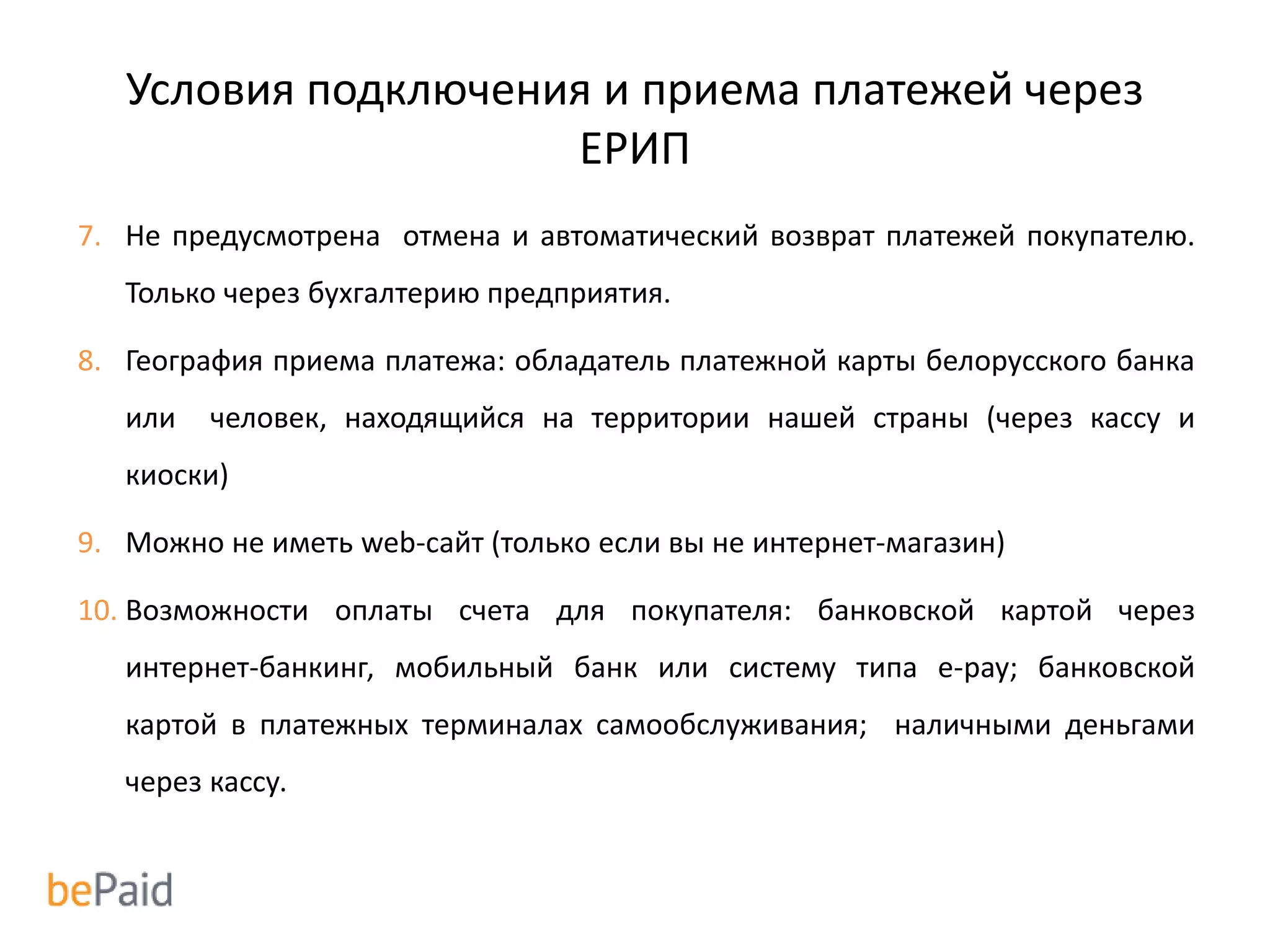 Условия подключения и приема платежей через
ЕРИП
7. Не предусмотрена отмена и автоматический возврат платежей покупателю.
Только через бухгалтерию предприятия.
8. География приема платежа: обладатель платежной карты белорусского банка
или человек, находящийся на территории нашей страны (через кассу и
киоски)
9. Можно не иметь web-сайт (только если вы не интернет-магазин)
10. Возможности оплаты счета для покупателя: банковской картой через
интернет-банкинг, мобильный банк или систему типа e-pay; банковской
картой в платежных терминалах самообслуживания; наличными деньгами
через кассу.
 