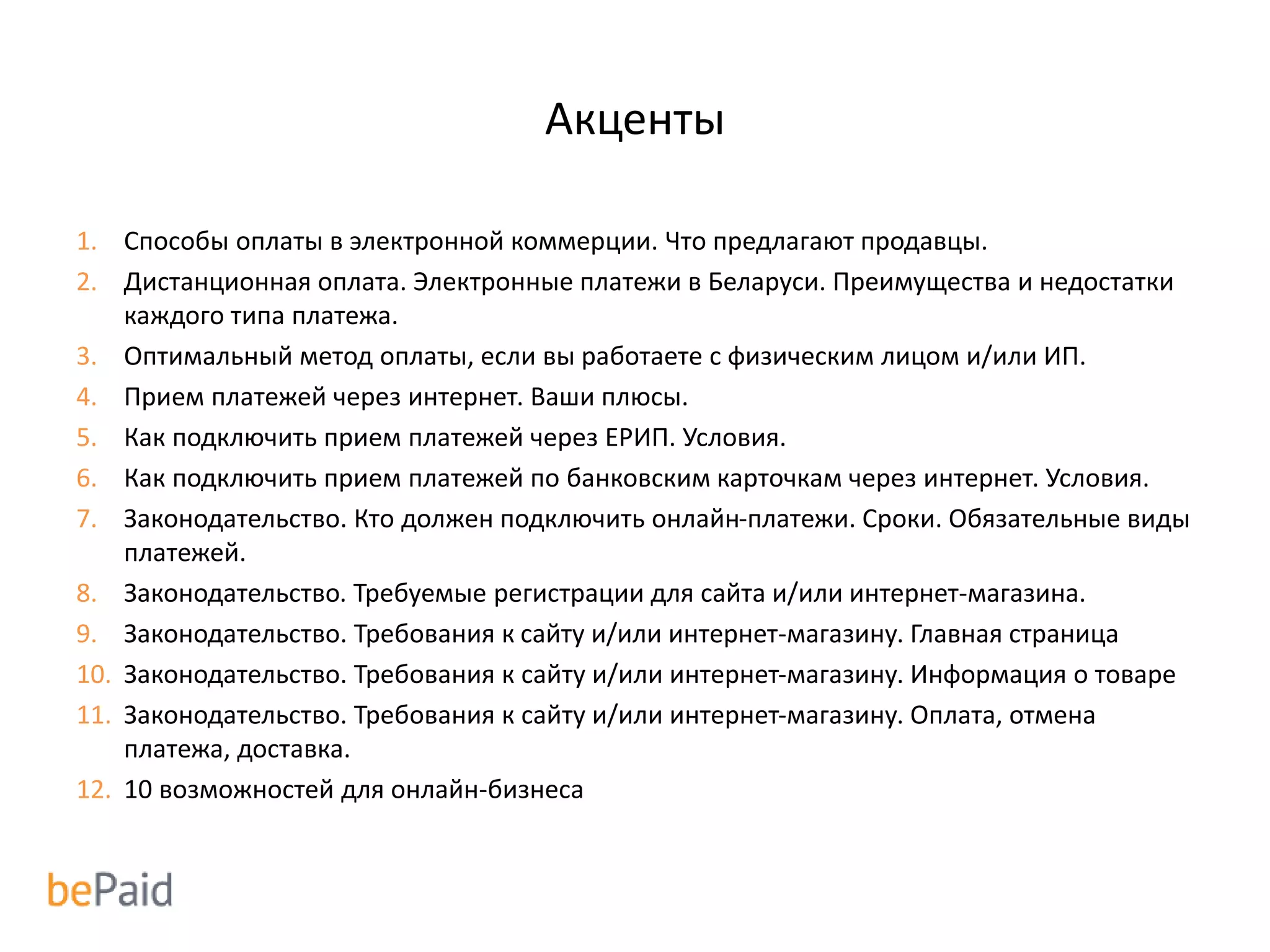 Акценты
1. Способы оплаты в электронной коммерции. Что предлагают продавцы.
2. Дистанционная оплата. Электронные платежи в Беларуси. Преимущества и недостатки
каждого типа платежа.
3. Оптимальный метод оплаты, если вы работаете с физическим лицом и/или ИП.
4. Прием платежей через интернет. Ваши плюсы.
5. Как подключить прием платежей через ЕРИП. Условия.
6. Как подключить прием платежей по банковским карточкам через интернет. Условия.
7. Законодательство. Кто должен подключить онлайн-платежи. Сроки. Обязательные виды
платежей.
8. Законодательство. Требуемые регистрации для сайта и/или интернет-магазина.
9. Законодательство. Требования к сайту и/или интернет-магазину. Главная страница
10. Законодательство. Требования к сайту и/или интернет-магазину. Информация о товаре
11. Законодательство. Требования к сайту и/или интернет-магазину. Оплата, отмена
платежа, доставка.
12. 10 возможностей для онлайн-бизнеса
 