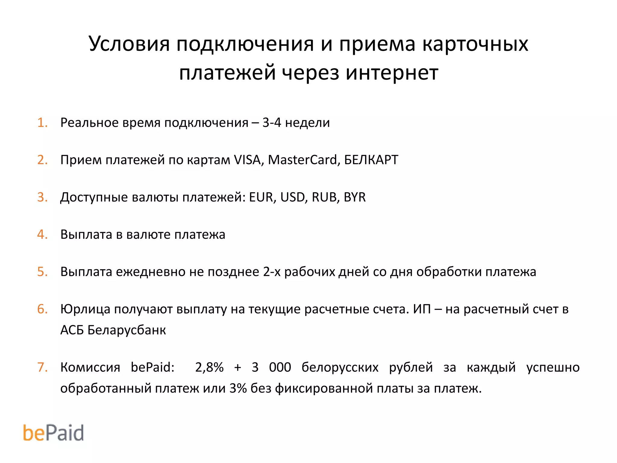 Условия подключения и приема карточных
платежей через интернет
1. Реальное время подключения – 3-4 недели
2. Прием платежей по картам VISA, MasterCard, БЕЛКАРТ
3. Доступные валюты платежей: EUR, USD, RUB, BYR
4. Выплата в валюте платежа
5. Выплата ежедневно не позднее 2-х рабочих дней со дня обработки платежа
6. Юрлица получают выплату на текущие расчетные счета. ИП – на расчетный счет в
АСБ Беларусбанк
7. Комиссия bePaid: 2,8% + 3 000 белорусских рублей за каждый успешно
обработанный платеж или 3% без фиксированной платы за платеж.
 