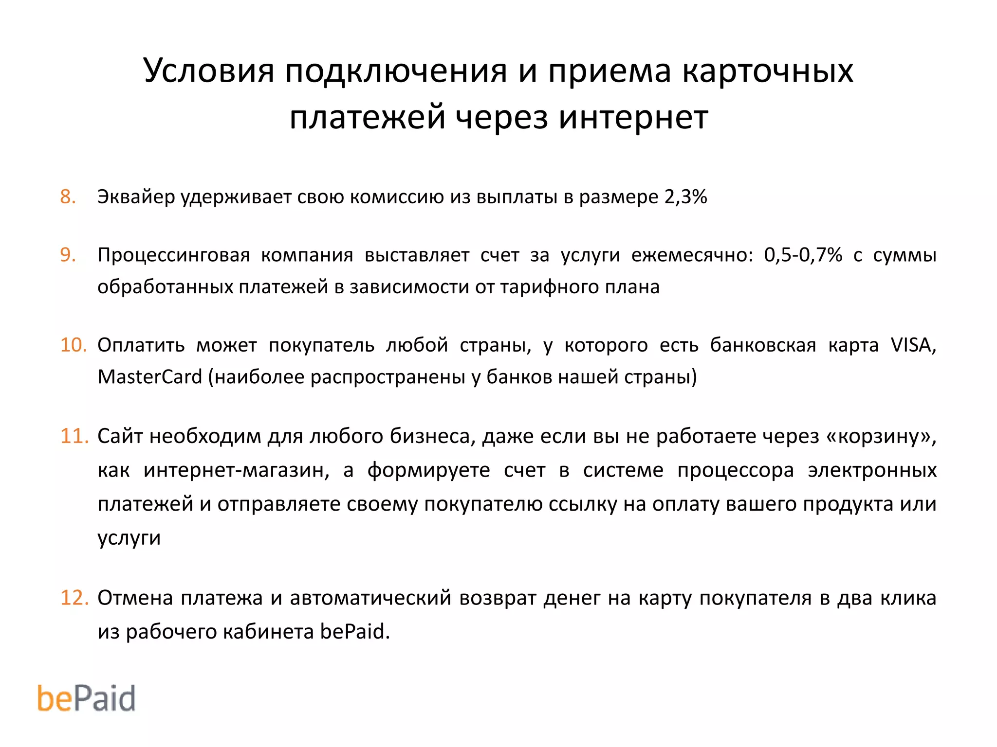 Условия подключения и приема карточных
платежей через интернет
8. Эквайер удерживает свою комиссию из выплаты в размере 2,3%
9. Процессинговая компания выставляет счет за услуги ежемесячно: 0,5-0,7% с суммы
обработанных платежей в зависимости от тарифного плана
10. Оплатить может покупатель любой страны, у которого есть банковская карта VISA,
MasterCard (наиболее распространены у банков нашей страны)
11. Сайт необходим для любого бизнеса, даже если вы не работаете через «корзину»,
как интернет-магазин, а формируете счет в системе процессора электронных
платежей и отправляете своему покупателю ссылку на оплату вашего продукта или
услуги
12. Отмена платежа и автоматический возврат денег на карту покупателя в два клика
из рабочего кабинета bePaid.
 