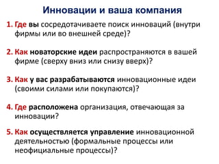 Инновации и ваша компания
1. Где вы сосредотачиваете поиск инноваций (внутри
фирмы или во внешней среде)?
2. Как новаторские идеи распространяются в вашей
фирме (сверху вниз или снизу вверх)?
3. Как у вас разрабатываются инновационные идеи
(своими силами или покупаются)?
4. Где расположена организация, отвечающая за
инновации?
5. Как осуществляется управление инновационной
деятельностью (формальные процессы или
неофициальные процессы)?
 