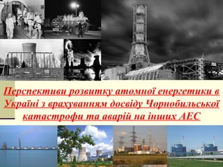 Перспективи розвитку атомної енергетики в
Україні з врахуванням досвіду Чорнобильської
катастрофи та аварій на інших АЕС
 