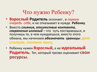 Что нужно Ребенку?
• Взрослый Родитель осознает , в первую
очередь себя, и не отказывает в нужде Ребенку.
• Вместо слияния, отсутствие контакта,
сохранения иллюзий – что чуть постараешься, и
получишь то, в чем нуждаешься, вместо этого
обмана, мы начинаем обозначать границы: даю
столько, сколько могу.
• Ребенку нужен Взрослый, а не идеальный
Родитель. Тот, который трезво оценивает свои
ресурсы.
 