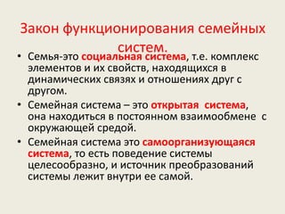 Закон функционирования семейных
систем.• Семья-это социальная система, т.е. комплекс
элементов и их свойств, находящихся в
динамических связях и отношениях друг с
другом.
• Семейная система – это открытая система,
она находиться в постоянном взаимообмене с
окружающей средой.
• Семейная система это самоорганизующаяся
система, то есть поведение системы
целесообразно, и источник преобразований
системы лежит внутри ее самой.
 