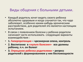 Виды общения с больными детьми.
• Каждый родитель хочет видеть своего ребенка
абсолютно здоровым и когда случается так, что чадо
заболевает, особенно каким-нибудь хроническим
расстройством, для родителей это является настоящим
испытанием.
• В связи с появлением болезни у ребенка родители
начинают часто использовать следующие варианты
взаимодействия :
• 1. Гиперпротекция – чрезмерная опека, контроль
• 2. Воспитание в «культе болезни»- все должны
ребенку, п.ч. он болеет
• 3. Отрицание ребенка родителями – регресс
родителей с формированием у них беспомощности
 
