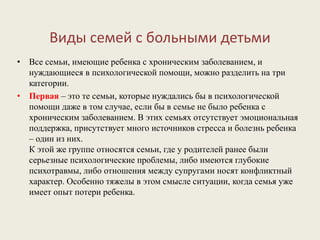 Виды семей с больными детьми
• Все семьи, имеющие ребенка с хроническим заболеванием, и
нуждающиеся в психологической помощи, можно разделить на три
категории.
• Первая – это те семьи, которые нуждались бы в психологической
помощи даже в том случае, если бы в семье не было ребенка с
хроническим заболеванием. В этих семьях отсутствует эмоциональная
поддержка, присутствует много источников стресса и болезнь ребенка
– один из них.
К этой же группе относятся семьи, где у родителей ранее были
серьезные психологические проблемы, либо имеются глубокие
психотравмы, либо отношения между супругами носят конфликтный
характер. Особенно тяжелы в этом смысле ситуации, когда семья уже
имеет опыт потери ребенка.
 