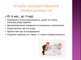  От 6 мес. до 1года:
 Развивается четкая привязанность, узнает по голосу,
внешнему виду издалека
 Целенаправленное поведение по отношению к воспитателю
 Сопротивление при его уходе
 Приветствие при его возвращении
 Разделяет взрослых на «своих» и «чужих»(избирательность)
 