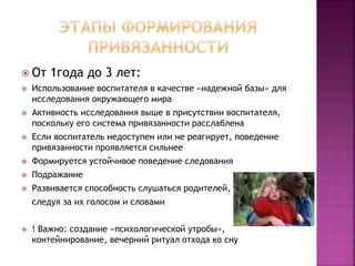  От 1года до 3 лет:
 Использование воспитателя в качестве «надежной базы» для
исследования окружающего мира
 Активность исследования выше в присутствии воспитателя,
поскольку его система привязанности расслаблена
 Если воспитатель недоступен или не реагирует, поведение
привязанности проявляется сильнее
 Формируется устойчивое поведение следования
 Подражание
 Развивается способность слушаться родителей,
следуя за их голосом и словами
 ! Важно: создание «психологической утробы»,
контейнирование, вечерний ритуал отхода ко сну
 