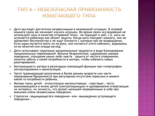  Дети выглядят достаточно независимыми в незнакомой ситуации. В игровой
комнате сразу же начинают изучать игрушки. Во время своих исследований не
используют мать в качестве отправной точки – не подходят к ней, т.е. мать не
осознается ребенком как объект защиты. Когда мать покидает комнату, они не
проявляют беспокойства и не ищут близости с матерью при ее возвращении.
Если мама пытается взять их на руки, они пытаются этого избежать, вырываясь
из ее объятий или отводя взгляд.
 Дети испытывают серьезные эмоциональные трудности в виде блокирования
эмоциональных переживаний. Внешне безразличная, сдержанная манера
поведения, отрицание каких-либо чувств – защита от частого отвержения,
попытка забыть о своей потребности в матери, чтобы избежать новых
разочарований.
 Беспомощность матери в реализации опекающей функции при гипертрофии
контролирования и манипуляций.
 Часто травмирующее разлучение в более раннем возрасте или часто
переживание брошенности при регулярном отсутствии взрослых в момент
какой-то потребности ребенка.
 Матери таких детей – относительно несенситивные, «черствые», часто
вмешивающиеся в жизнь детей (контролирующие) и одновременно отвергающие
их интересы, их личность, что делает малышей неуверенными в себе при
внешнем очень независимом поведении.
 Стратегия «защищающегося поведения» или «вынужденно уступающего
поведения».
 
